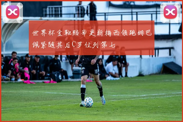 世界杯金靴赔率更新梅西领跑姆巴佩紧随其后C罗位列第七