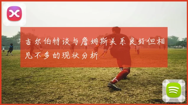 吉尔伯特谈与詹姆斯关系良好但相见不多的现状分析