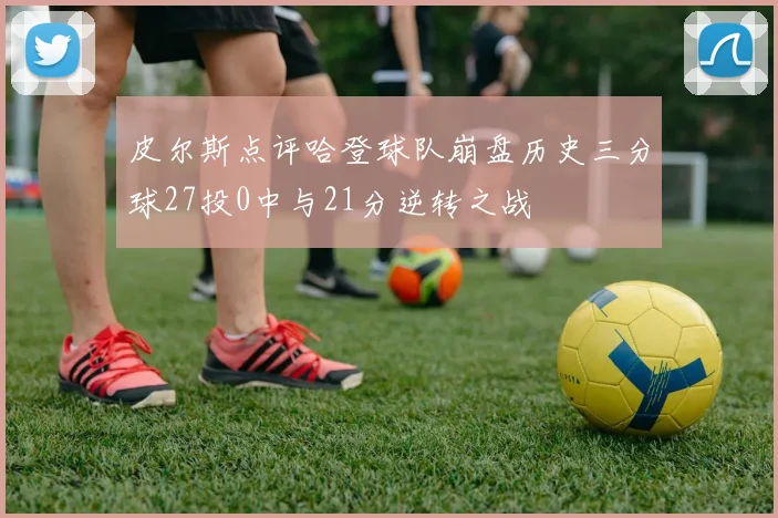 皮尔斯点评哈登球队崩盘历史三分球27投0中与21分逆转之战