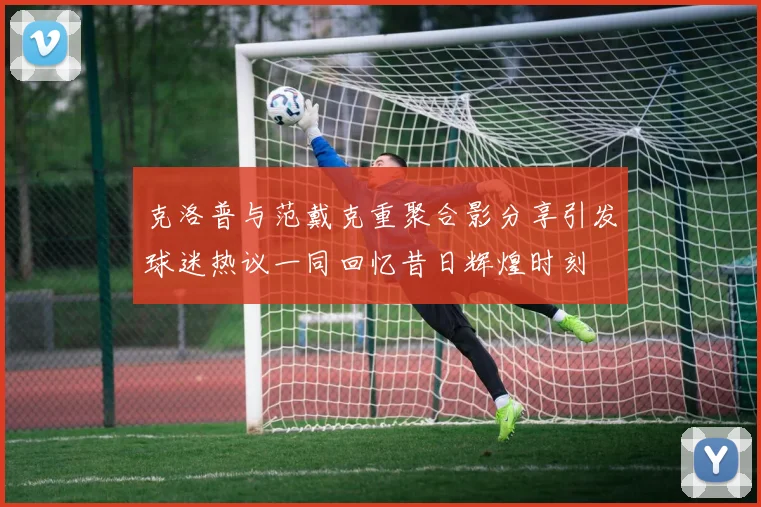 克洛普与范戴克重聚合影分享引发球迷热议一同回忆昔日辉煌时刻