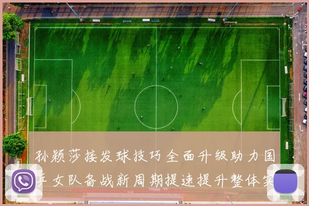 孙颖莎接发球技巧全面升级助力国乒女队备战新周期提速提升整体实力