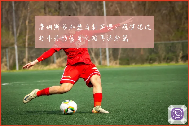 詹姆斯或加盟马刺实现六冠梦想追赶乔丹的传奇之路再添新篇