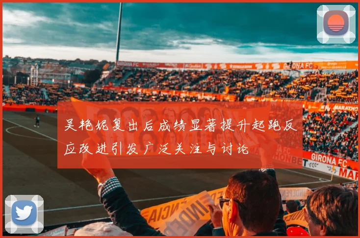 吴艳妮复出后成绩显著提升起跑反应改进引发广泛关注与讨论