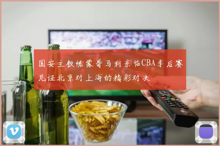 国安主教练蒙哥马利亲临CBA季后赛见证北京对上海的精彩对决