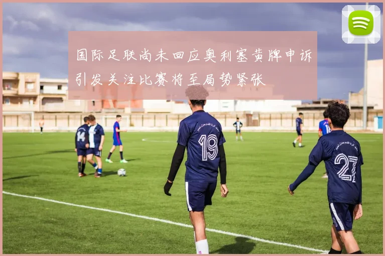 国际足联尚未回应奥利塞黄牌申诉引发关注比赛将至局势紧张