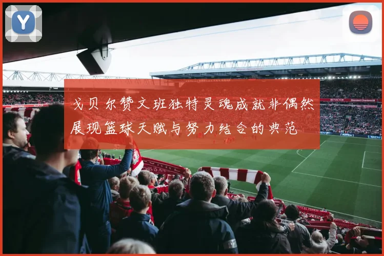 戈贝尔赞文班独特灵魂成就非偶然展现篮球天赋与努力结合的典范