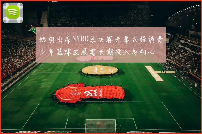 姚明出席NYBO总决赛开幕式强调青少年篮球发展需长期投入与耐心