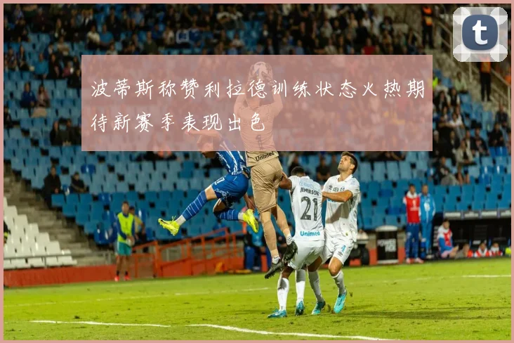 波蒂斯称赞利拉德训练状态火热期待新赛季表现出色