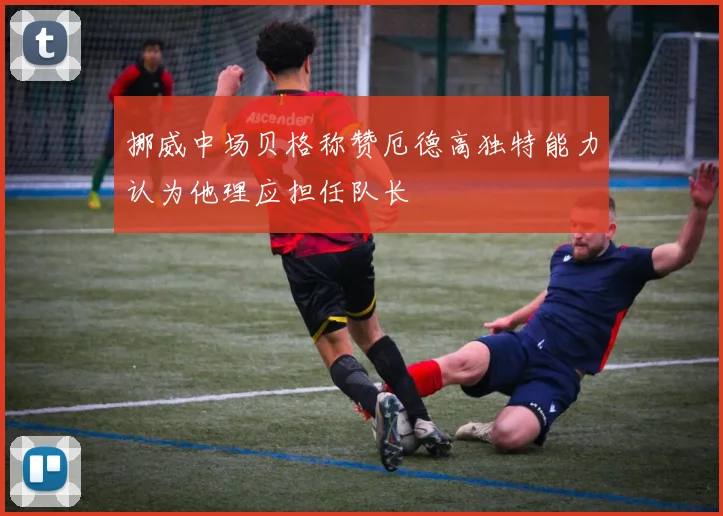 挪威中场贝格称赞厄德高独特能力认为他理应担任队长
