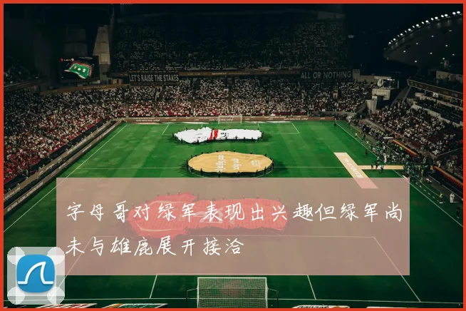 字母哥对绿军表现出兴趣但绿军尚未与雄鹿展开接洽
