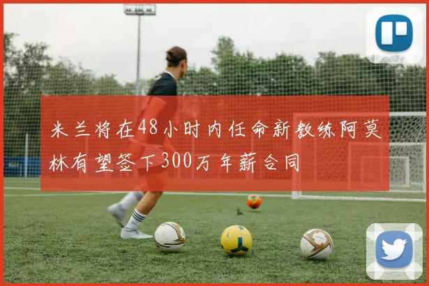 米兰将在48小时内任命新教练阿莫林有望签下300万年薪合同