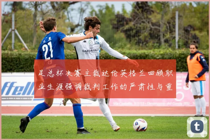 足总杯决赛主裁达伦英格兰回顾职业生涯强调裁判工作的严肃性与重要性
