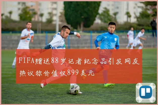 FIFA赠送88岁记者纪念品引发网友热议称价值仅899美元