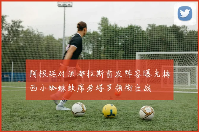 阿根廷对洪都拉斯首发阵容曝光梅西小蜘蛛缺席劳塔罗领衔出战