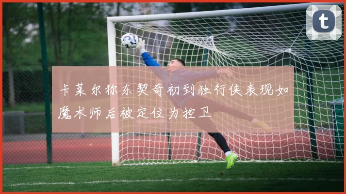 卡莱尔称东契奇初到独行侠表现如魔术师后被定位为控卫
