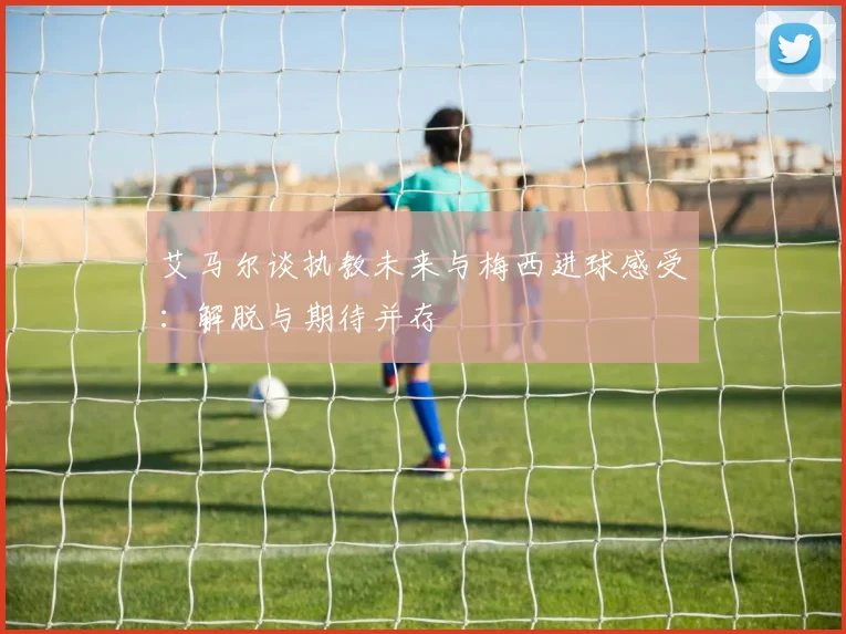 艾马尔谈执教未来与梅西进球感受：解脱与期待并存