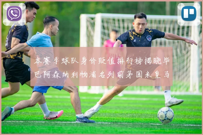 本赛季球队身价贬值排行榜揭晓毕巴阿森纳利物浦名列前茅国米皇马紧随其后