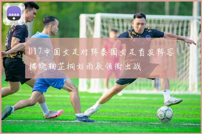 U17中国女足对阵泰国女足首发阵容揭晓鞠芷桐刘雨辰领衔出战