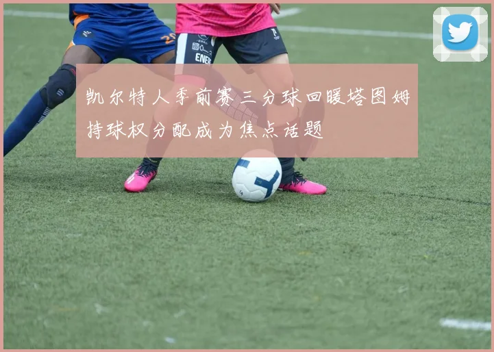 凯尔特人季前赛三分球回暖塔图姆持球权分配成为焦点话题