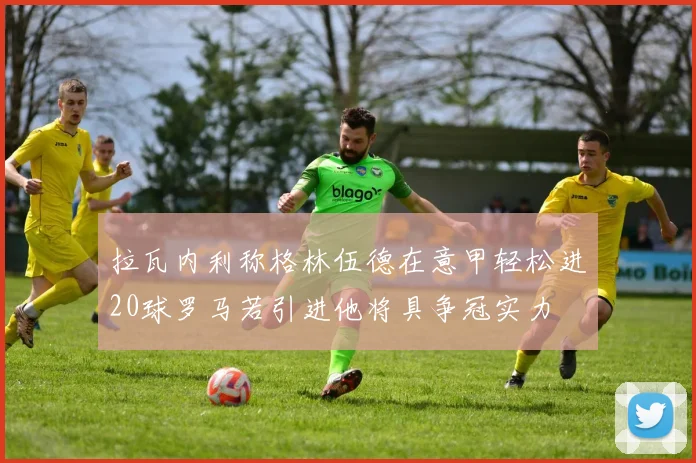 拉瓦内利称格林伍德在意甲轻松进20球罗马若引进他将具争冠实力