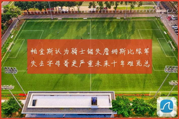 帕金斯认为骑士错失詹姆斯比绿军失去字母哥更严重未来十年难觅总冠军
