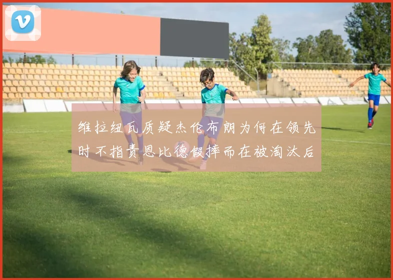 维拉纽瓦质疑杰伦布朗为何在领先时不指责恩比德假摔而在被淘汰后才发声