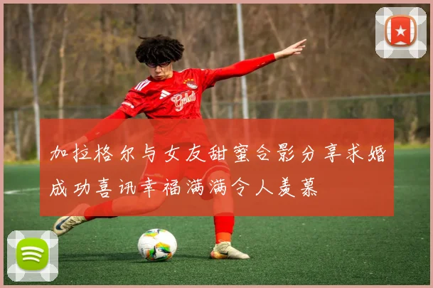 加拉格尔与女友甜蜜合影分享求婚成功喜讯幸福满满令人羡慕