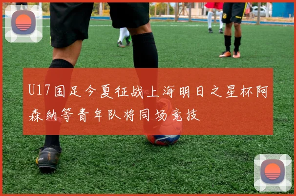 U17国足今夏征战上海明日之星杯阿森纳等青年队将同场竞技