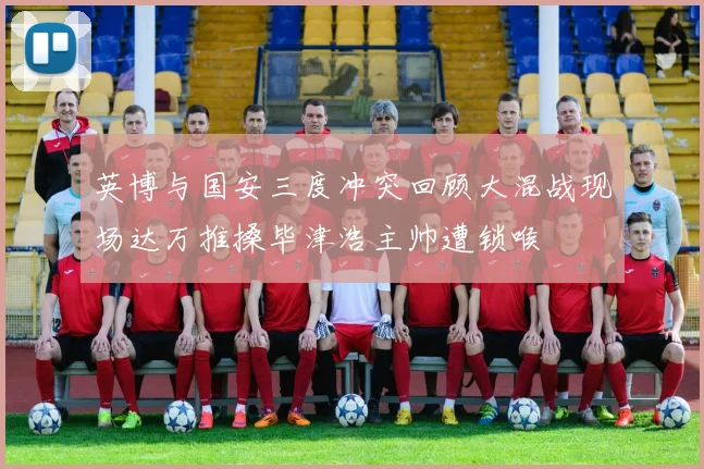 英博与国安三度冲突回顾大混战现场达万推搡毕津浩主帅遭锁喉