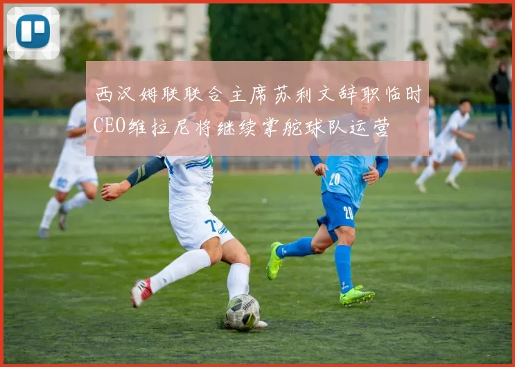 西汉姆联联合主席苏利文辞职临时CEO维拉尼将继续掌舵球队运营