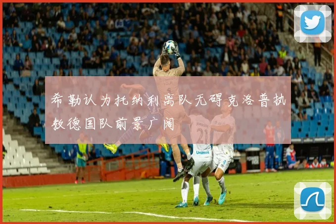 希勒认为托纳利离队无碍克洛普执教德国队前景广阔