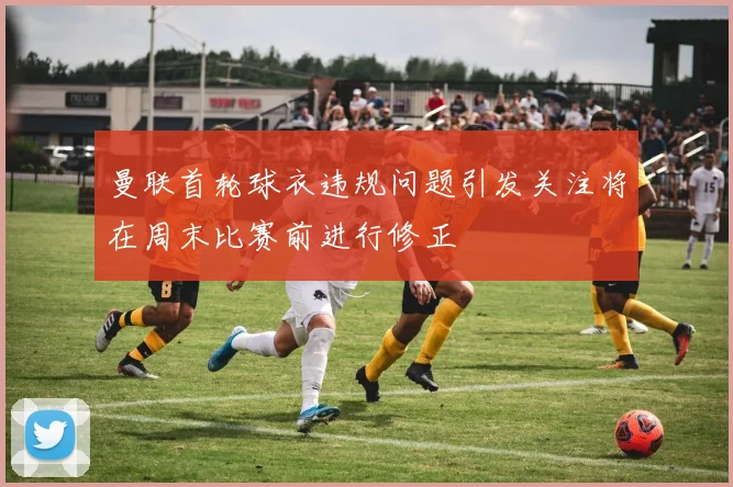 曼联首轮球衣违规问题引发关注将在周末比赛前进行修正