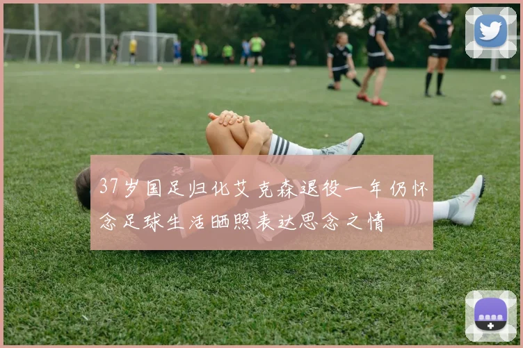 37岁国足归化艾克森退役一年仍怀念足球生活晒照表达思念之情